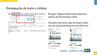 Formatação de texto e células
Na guia: Página Inicial temos diversas
opções de formatação como:
Tamanho da Fonte, tipo da fonte, estilo,
cor, cor de preenchimento da célula etc.
 