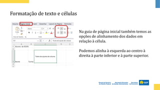 Formatação de texto e células
Na guia de página inicial também temos as
opções de alinhamento dos dados em
relação à célula.
Podemos alinha à esquerda ao centro à
direita à parte inferior e à parte superior.
 