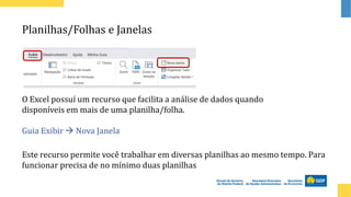 Planilhas/Folhas e Janelas
O Excel possuí um recurso que facilita a análise de dados quando
disponíveis em mais de uma planilha/folha.
Guia Exibir → Nova Janela
Este recurso permite você trabalhar em diversas planilhas ao mesmo tempo. Para
funcionar precisa de no mínimo duas planilhas
 