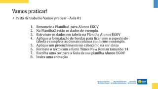 Vamos praticar!
• Pasta de trabalho Vamos praticar - Aula 01
1. Renomeie a Planilha1 para Alunos EGOV
2. Na Planilha2 estão os dados de exemplo
3. Estruture os dados em tabela na Planilha Alunos EGOV
4. Aplique a formatação de bordas para ficar com o aspecto de
tabela e complete as demais colunas conforme o exemplo.
5. Aplique um preenchimento no cabeçalho na cor cinza
6. Formate o texto com a fonte Times New Roman tamanho 14
7. Escolha uma cor para a Guia da sua planilha Alunos EGOV
8. Insira uma anotação
 