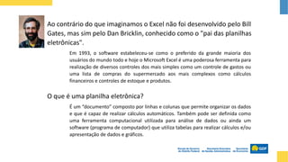 Ao contrário do que imaginamos o Excel não foi desenvolvido pelo Bill
Gates, mas sim pelo Dan Bricklin, conhecido como o "pai das planilhas
eletrônicas".
É um “documento” composto por linhas e colunas que permite organizar os dados
e que é capaz de realizar cálculos automáticos. Também pode ser definida como
uma ferramenta computacional utilizada para análise de dados ou ainda um
software (programa de computador) que utiliza tabelas para realizar cálculos e/ou
apresentação de dados e gráficos.
O que é uma planilha eletrônica?
Em 1993, o software estabeleceu-se como o preferido da grande maioria dos
usuários do mundo todo e hoje o Microsoft Excel é uma poderosa ferramenta para
realização de diversos controles dos mais simples como um controle de gastos ou
uma lista de compras do supermercado aos mais complexos como cálculos
financeiros e controles de estoque e produtos.
 