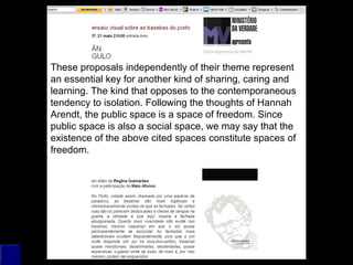 These proposals independently of their theme represent
an essential key for another kind of sharing, caring and
learning. The kind that opposes to the contemporaneous
tendency to isolation. Following the thoughts of Hannah
Arendt, the public space is a space of freedom. Since
public space is also a social space, we may say that the
existence of the above cited spaces constitute spaces of
freedom.
 
