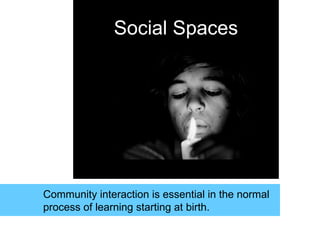 Social Spaces
Community interaction is essential in the normal
process of learning starting at birth.
 