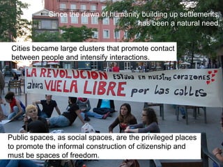 Since the dawn of humanity building up settlements
has been a natural need.
Public spaces, as social spaces, are the privileged places
to promote the informal construction of citizenship and
must be spaces of freedom.
Cities became large clusters that promote contact
between people and intensify interactions.
 