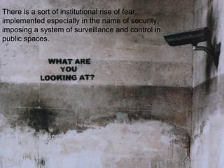 There is a sort of institutional rise of fear,
implemented especially in the name of security,
imposing a system of surveillance and control in
public spaces.
 