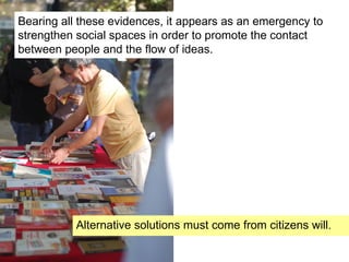 Bearing all these evidences, it appears as an emergency to
strengthen social spaces in order to promote the contact
between people and the flow of ideas.
Alternative solutions must come from citizens will.
 