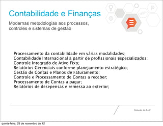 Contabilidade e Finanças
     Modernas metodologias aos processos,
     controles e sistemas de gestão




         Processamento da contabilidade em várias modalidades;
         Contabilidade Internacional a partir de proﬁssionais especializados;
         Controle Integrado de Ativo Fixo;
         Relatórios Gerenciais conforme planejamento estratégico;
         Gestão de Contas e Planos de Faturamento;
         Controle e Processamento de Contas a receber;
         Processamento de Contas a pagar;
         Relatórios de desepensas e remessa ao exterior;




                                                                      Solução de A a Z




quinta-feira, 29 de novembro de 12
 