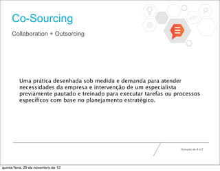 Co-Sourcing
     Collaboration + Outsorcing




          Uma prática desenhada sob medida e demanda para atender
          necessidades da empresa e intervenção de um especialista
          previamente pautado e treinado para executar tarefas ou processos
          especíﬁcos com base no planejamento estratégico.




                                                                    Solução de A a Z




quinta-feira, 29 de novembro de 12
 