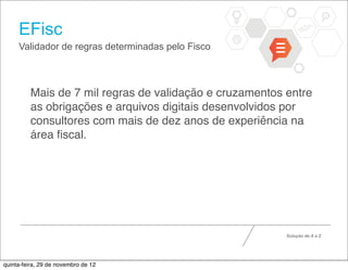EFisc
     Validador de regras determinadas pelo Fisco



         Mais de 7 mil regras de validação e cruzamentos entre
         as obrigações e arquivos digitais desenvolvidos por
         consultores com mais de dez anos de experiência na
         área ﬁscal.




                                                         Solução de A a Z




quinta-feira, 29 de novembro de 12
 