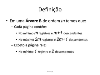 Definição
• Em uma Árvore B de ordem m temos que:
  – Cada página contém:
     • No mínimo m registros e m+1 descendentes
     • No máximo 2m registros e 2m+1 descendentes
  – Exceto a página raiz:
     • No mínimo 1 registro e 2 descendentes




                            Árvore B
 