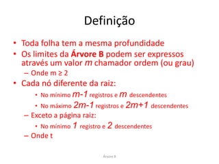 Exemplo




• Árvore B de ordem 2
• Cada página deve conter:
       • No mínimo 2 registros e 2+1 descendentes
       • No máximo 2 x 2 registros e 2 x 2 +1 descendentes
   – Exceto a página raiz:
       • No mínimo 1 registro e 2 descendentes

                                 Árvore B
 