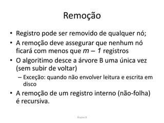 Remoção: Exemplo de Casos




• Ordem m = 3 (“grau mínimo”)
• Máximo de registros por nó: 5 (2m – 1)
• Mínimo de registros por nó: 2 (m – 1)
Cormen at al.
http://homepages.ius.edu/rwisman/C455/html/notes/Chapter18/BT-Ops.htm

                                                   Árvore B
 