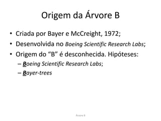 Origem da Árvore B
• Criada por Bayer e McCreight, 1972;
• Desenvolvida no Boeing Scientific Research Labs;
• Origem do “B” é desconhecida. Hipóteses:
  – Boeing Scientific Research Labs;
  – Bayer-trees




                         Árvore B
 