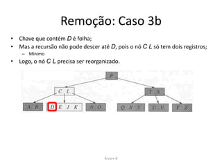 Remoção: Caso 3b
•   Então P é empurrado para baixo, e intercalado com C L e T X;
•   Forma-se C L P T X. D é eliminado (como no Caso 1);
•   Em seguida, a raiz é eliminada e a árvore encolhe uma unidade em altura.




                                      Árvore B
 