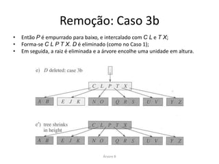 Remoção: Caso 3a
• O nó que contém o registro só tem m – 1 registros, mas possui um irmão
  com pelo menos m registros:




• C é movido para preencher a posição de B.
• E é movido para preencher a posição de C.




                                  Árvore B
 