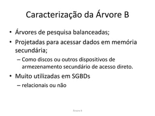 Caracterização da Árvore B
• Árvores de pesquisa balanceadas;
• Projetadas para acessar dados em memória
  secundária;
  – Como discos ou outros dispositivos de
    armezenamento secundário de acesso direto.
• Muito utilizadas em SGBDs
  – relacionais ou não



                         Árvore B
 