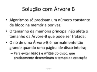 Solução com Árvore B
• Algoritmos só precisam um número constante
  de bloco na memória por vez;
• O tamanho da memória principal não afeta o
  tamanho da Árvore-B que pode ser tratada;
• O nó de uma Árvore-B é normalmente tão
  grande quando uma página de disco inteira;
  – Para evitar reads e writes do disco, que
    praticamente determinam o tempo de execução

                      Árvore B
 
