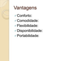 Vantagens
 Conforto:
 Comodidade:
 Flexibilidade:
 Disponibilidade:
 Portabilidade:
 