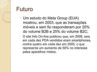 Futuro
 ◦ Um estudo do Meta Group (EUA)
   mostrou, em 2003, que as transações
   móveis e sem fio responderam por 20%
   do volume B2B e 25% do volume B2C;
    O site Info On-line publicou que, em 2006, seis
     em cada dez PDA vendidos eram smartphones,
     contra quatro em cada dez em 2005, o que
     representa um aumento de 50% no interesse
     pelos aparelhos mistos.
 