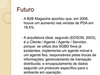 Futuro
 ◦ A B2B Magazine apontou que, em 2006,
   houve um aumento nas vendas de PDA em
   18,4%.

 ◦ A arquitetura ideal, segundo (EDSON, 2003),
   é a Cliente / Agente / Agente / Servidor,
   porque: se utiliza dos SGBD fixos já
   existentes; implementa um agente móvel e
   um agente fixo, responsáveis pelas trocas de
   informações; gerenciamento de transação
   distribuída; e encapsulamento de dados
   segundo um protocolo específico para o
   ambiente em operação.
 