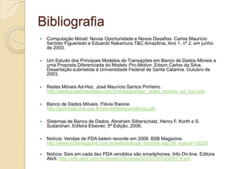 Bibliografia
   Computação Móvel: Novas Oportunidade e Novos Desafios. Carlos Maurício
    Seródio Figueiredo e Eduardo Nakamura.T&C Amazônia, Ano 1, nº 2, em junho
    de 2003.

   Um Estudo dos Principais Modelos de Transações em Banco de Dados Móveis e
    uma Proposta Diferenciada do Modelo Pro-Motion. Edson Carlos da Silva.
    Dissertação submetida à Universidade Federal de Santa Catarina. Outubro de
    2003.

   Redes Móveis Ad-Hoc. José Maurício Santos Pinheiro.
    http://www.projetoderedes.com.br/artigos/artigo_redes_moveis_ad_hoc.php

   Banco de Dados Móveis. Flávia Raione.
    http://grenoble.ime.usp.br/movel/bdmoveisflavia.pdf.

   Sistemas de Banco de Dados. Abraham Silberschatz, Henry F. Korth e S.
    Sudarshan. Editora Elsevier, 5ª Edição, 2006.

   Notícia: Vendas de PDA batem recorde em 2006. B2B Magazine.
    http://www.b2bmagazine.com.br/web/noticias_imprimir.asp?id_noticia=18235

   Notícia: Seis em cada dez PDA vendidos são smartphones. Info On-line. Editora
    Abril. http://info.abril.com.br/aberto/infonews/022007/07022007-9.shl
 