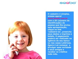 O cadastro é simples, acesse agora!  www.beebo.com.br  com o ID (número de identificação) da pessoa que lhe enviou esta apresentação, clique no link ‘cadastre-se’, preencha seus dados e imprima o boleto. O pagamento poderá ser realizado na agência do seu banco ou nas casas Lotéricas.  Agora é só começar  a divulgar essa novidade à seus amigos e receber os créditos todo mês.  