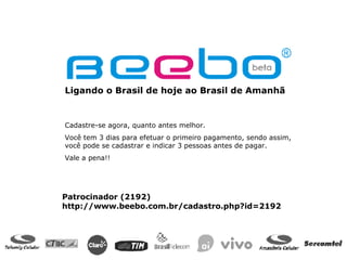 Ligando o Brasil de hoje ao Brasil de Amanhã  Cadastre-se agora, quanto antes melhor. Você tem 3 dias para efetuar o primeiro pagamento, sendo assim, você pode se cadastrar e indicar 3 pessoas antes de pagar. Vale a pena!! Patrocinador (2192) http://www.beebo.com.br/cadastro.php?id=2192 