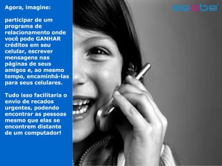 Agora, imagine:  participar de um programa de relacionamento onde você pode GANHAR créditos   em seu celular, escrever mensagens nas páginas de seus amigos e, ao mesmo tempo, encaminhá-las para seus celulares. Tudo isso facilitaria o envio de recados urgentes, podendo encontrar as pessoas mesmo que elas se encontrem distante de um computador! 