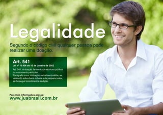 LegalidadeLegalidadeSegundo o código civil qualquer pessoa pode
realizar uma doação.
Art. 541
Lei nº 10.406 de 10 de Janeiro de 2002
Art. 541. A doação far-se-á por escritura pública
ou instrumento particular.
Parágrafo único. A doação verbal será válida, se,
versando sobre bens móveis e de pequeno valor,
se lhe seguir incontinenti a tradição.
www.jusbrasil.com.br
Para mais informações acesse:
 