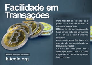 Facilidade emFacilidade em
TransaçõesTransações
Facilidade em
Transações Para facilitar as transações e
globalizar a idéia do sistema, é
utilizada a moeda Bitcoin.
O Bitcoin permite movimentações 24
horas por dia, sete dias por semana
sem tarifas e sem barreiras
territoriais.
A maior vantagem do Bitcoin é que o
uso não oferece possibilidade de
bloqueios ou fraudes.
Além de que você pode trocar
bitcoins por Reais, Dóllar, Euro, Libra
a qualquer momento em qualquer
lugar do mundo.
Para mais informações acesse o site:
bitcoin.org
 