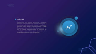 Ofereceremos um produto semelhante a poupança
tradicional, mas em um formato realmente atrativo para o
contratante. Serão dois tipos de produtos, o Pool Flexível
onde você poderá retirar a qualquer momento e o Pool
Bloqueado, onde seus fundos ficam bloqueados por um
por um período pré-determinado no momento da
contratação. Este último pode apresentar uma
rentabilidade maior, com juros mais atrativos.
Coio Pool
 