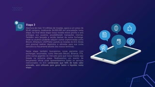 Etapa 3
03
Abertura de mais 10 milhões de moedas, agora a um preço de
$0,40 centavos, totalizando $4.000.000 em arrecadação nesta
etapa. Ao final desta etapa nossa moeda estará pronta e será
entregue aos usuários, possibilitando transações internas.
Também será lançada a versão testnet da nossa Exchange,
onde os usuários poderão adquirir outras criptomoedas como
Bitcoin, Ethereum, USDTheter usando as moedas do ICO. Ainda
será possível realizar depósitos e retiradas para sua conta
bancária ou fisicamente através dos nossos terminais.
Nesta etapa também buscaremos novas parcerias com
exchanges renomadas, como Mercado Bitcoin, Binance, FTX,
entre outras gigantes do mercado para que nossa moeda seja
listada na próxima etapa. Realizaremos um evento de
lançamento oficial onde apresentaremos todos os serviços
mencionados no ICO. Lembrando que 50% de todo valor
arrecado, será utilizado para gerar lastro e liquidez nesta
etapa.
 