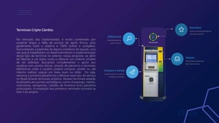 Terminais Cripto Câmbio
No mercado das criptomoedas, é muito comentado por
usuários leigos a falta de pontos de apoio físicos, pois
geralmente todo o sistema é 100% online e complexo.
Aproveitando a expertise de alguns membros da equipe, uma
vez que já trabalharam no desenvolvimento e implementação
desse tipo de terminal no exterior, nossa proposta vai além
de fabricar a um baixo custo e oferecer um sistema simples
de ser utilizado. Buscamos complementar o apoio aos
usuários com pontos físicos, através de parceiros e terminais
eletrônicos onde o usuário poderá comprar, vender ou até
mesmo realizar saques em reais, euro ou dólar. Ou seja,
seremos a primeira plataforma a oferecer esse tipo de serviço
no Brasil através terminais próprios. Nossos terminais estarão
localizados em pontos estratégicos como shoppings, metrôs,
rodoviárias, aeroportos, cidades de fronteira e/ou parceiros
autorizados. A instalação dos primeiros terminais ocorrerá na
fase 2 do projeto.
Exclusivo
Somos a primeira plataforma
do ramo no Brasil.
Saques
Realização de saques em,
Real, Dolar ou Euro.
Diferencial
Disponibilidade de
pontos físicos.
Compra e venda
Usuário compra e vende as
Moedas via terminal.
 