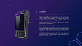 COIO-PAY
Um dos nossos principais objetivos é tornar a experiência com
criptomoedas algo simples, pensando nisso, criamos um
sistema de pagamento e recebimento fácil de ser utilizado.
100% através do nosso aplicativo ou, se preferir, através dos
terminais de recebimento semelhantes as tradicionais máquinas
de cartão que já conhecemos (TEF/POS). Assim qualquer
pessoa poderá receber e realizar pagamentos em poucos
segundos, sem intermediários.
Em uma pesquisa realizada pela nossa equipe, observamos
que um dos fatores impeditivos aos comerciantes para receber
em criptomoeda é a dificuldade em transformá-las em dinheiro
corrente em suas contas bancárias (fiat). Baseado nessas
informações, ao receber um pagamento pelo nosso sistema, o
usuário poderá optar por receber o pagamento em criptoativo
ou fazer a conversão e receber, direto na sua conta bancária, o
valor já convertido. Desta forma será possível democratizar e
facilitar o uso no dia a dia.
 
