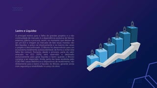 Lastro e Liquidez
O principal motivo para a falha de grandes projetos e a não
continuidade de mercado é a dependência exclusiva de fatores
externos (oferta e procura), assim, no momento que deixam de
ser um ICO e chegam ao mercado de fato essas moedas não
têm liquidez, o preço cai drasticamente e na maioria das vezes
o projeto é descontinuado. O Bitcoio foi desenvolvido para um
ecossistema totalmente autossustentável, de forma a evitar esta
falha tão comum. Portanto, desde o princípio, parte do valor
arrecado no ICO (50%) será reservado e destinado
exclusivamente para gerar liquidez e lastro quando o Bitcoio
começar a ser negociado. Ainda, parte das taxas recebidas pelo
COIO-PAY, caixas eletrônicos e dispositivos de recebimento, vão
diretamente para o lastro e liquidez do Bitcoio, gerando ainda
mais segurança e estabilidade no preço do ativo.
 
