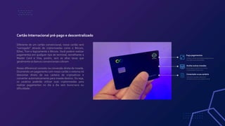 Diferente de um cartão convencional, nosso cartão será
“carregado” através de criptomoedas como o Bitcoin,
Ether, Tron e logicamente o Bitcoio. Você poderá realizar
pagamentos em qualquer tipo de terminal, semelhante a
Master Card e Visa, porém, sem as altas taxas que
geralmente os bancos convencionais cobram.
Nosso diferencial consiste na conversão direta da moeda.
Ocorrendo um pagamento com nosso cartão o sistema irá
descontar direto da sua carteira de criptoativos e
converter automaticamente para moeda destino. Ou seja,
os usuários poderão utilizar suas criptomoedas para
realizar pagamentos no dia a dia sem burocracia ou
dificuldade.
Cartão Internacional pré-pago e descentralizado
Faça pagamentos
Utilize o cartão para efetuar pagamentos
sem altas taxas embutidas.
Aceita outras moedas
Recarregue o cartão com outras
criptomoedas disponíveis.
Conectado a sua carteira
Converta moedas e desconte
diretamente em sua carteira virtual
 