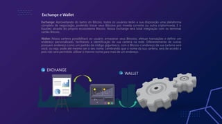 Exchange: Aproveitando do lastro do Bitcoio, todos os usuários terão a sua disposição uma plataforma
completa de negociação, podendo trocar seus Bitcoios por moeda corrente ou outra criptomoeda. E o
liquidez através do próprio ecossistema Bitcoio. Nossa Exchange terá total integração com os terminas
cartão Bitcoio.
Wallet: Nossa carteira possibilitará ao usuário armazenar seus Bitcoios, efetuar transações e definir um
endereço personalizado, facilitando a identificação da sua carteira na rede. Diferentemente de outras
possuem endereço como um padrão de código gigantesco, com o Bitcoio o endereço da sua carteira será
você, ou seja, pode até mesmo ser o seu nome. Lembrando que o nome da sua carteira, será de acordo a
pois não será permitido utilizar o mesmo nome para mais de um endereço.
Exchange e Wallet
01 EXCHANGE
02
WALLET
 
