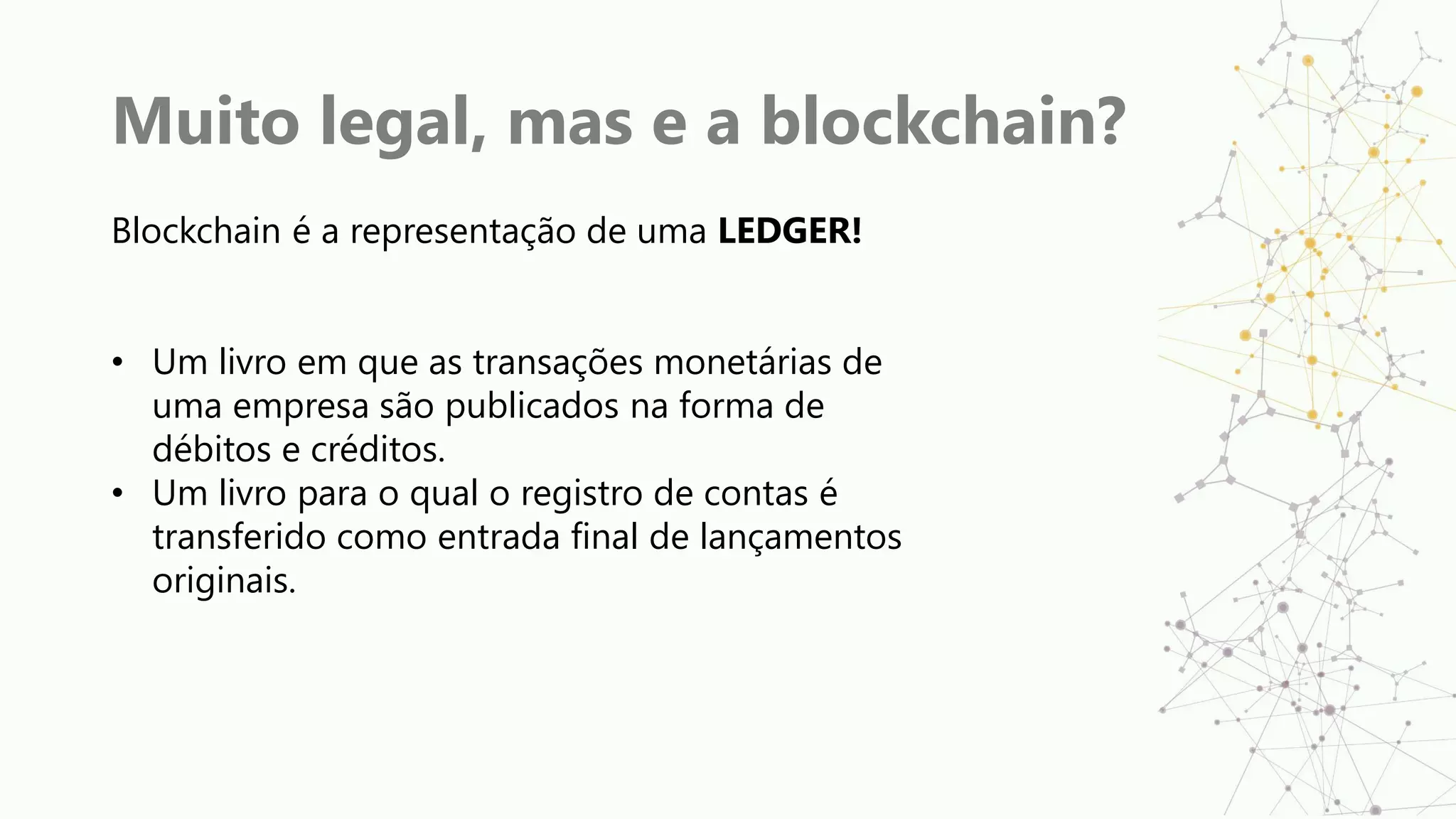 Muito legal, mas e a blockchain?
Blockchain é a representação de uma LEDGER!
• Um livro em que as transações monetárias de
uma empresa são publicados na forma de
débitos e créditos.
• Um livro para o qual o registro de contas é
transferido como entrada final de lançamentos
originais.
 