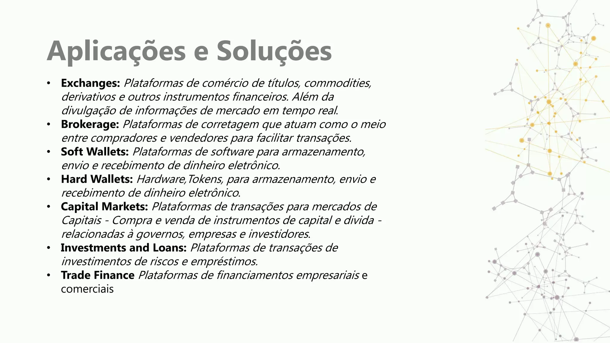 Aplicações e Soluções
• Exchanges: Plataformas de comércio de títulos, commodities,
derivativos e outros instrumentos financeiros. Além da
divulgação de informações de mercado em tempo real.
• Brokerage: Plataformas de corretagem que atuam como o meio
entre compradores e vendedores para facilitar transações.
• Soft Wallets: Plataformas de software para armazenamento,
envio e recebimento de dinheiro eletrônico.
• Hard Wallets: Hardware,Tokens, para armazenamento, envio e
recebimento de dinheiro eletrônico.
• Capital Markets: Plataformas de transações para mercados de
Capitais - Compra e venda de instrumentos de capital e divida -
relacionadas à governos, empresas e investidores.
• Investments and Loans: Plataformas de transações de
investimentos de riscos e empréstimos.
• Trade Finance Plataformas de financiamentos empresariais e
comerciais
 