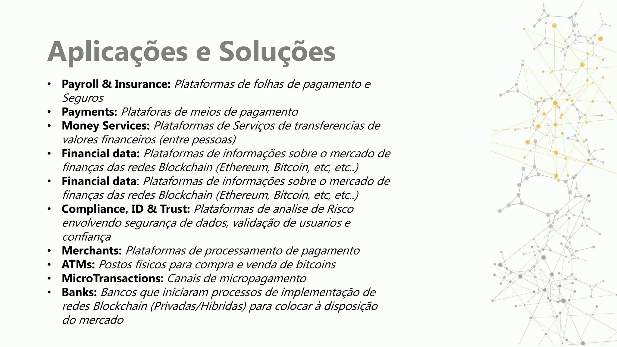 Aplicações e Soluções
• Payroll & Insurance: Plataformas de folhas de pagamento e
Seguros
• Payments: Plataforas de meios de pagamento
• Money Services: Plataformas de Serviços de transferencias de
valores financeiros (entre pessoas)
• Financial data: Plataformas de informações sobre o mercado de
finanças das redes Blockchain (Ethereum, Bitcoin, etc, etc..)
• Financial data: Plataformas de informações sobre o mercado de
finanças das redes Blockchain (Ethereum, Bitcoin, etc, etc..)
• Compliance, ID & Trust: Plataformas de analise de Risco
envolvendo segurança de dados, validação de usuarios e
confiança
• Merchants: Plataformas de processamento de pagamento
• ATMs: Postos físicos para compra e venda de bitcoins
• MicroTransactions: Canais de micropagamento
• Banks: Bancos que iniciaram processos de implementação de
redes Blockchain (Privadas/Hibridas) para colocar à disposição
do mercado
 