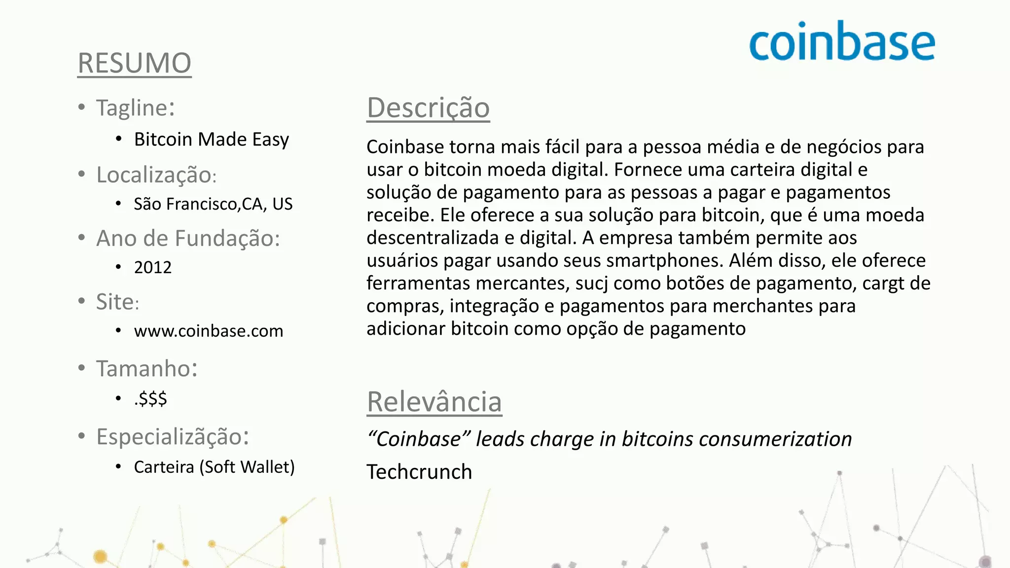 RESUMO
• Tagline:
• Bitcoin Made Easy
• Localização:
• São Francisco,CA, US
• Ano de Fundação:
• 2012
• Site:
• www.coinbase.com
• Tamanho:
• .$$$
• Especializãção:
• Carteira (Soft Wallet)
Descrição
Coinbase torna mais fácil para a pessoa média e de negócios para
usar o bitcoin moeda digital. Fornece uma carteira digital e
solução de pagamento para as pessoas a pagar e pagamentos
receibe. Ele oferece a sua solução para bitcoin, que é uma moeda
descentralizada e digital. A empresa também permite aos
usuários pagar usando seus smartphones. Além disso, ele oferece
ferramentas mercantes, sucj como botões de pagamento, cargt de
compras, integração e pagamentos para merchantes para
adicionar bitcoin como opção de pagamento
Relevância
“Coinbase” leads charge in bitcoins consumerization
Techcrunch
 