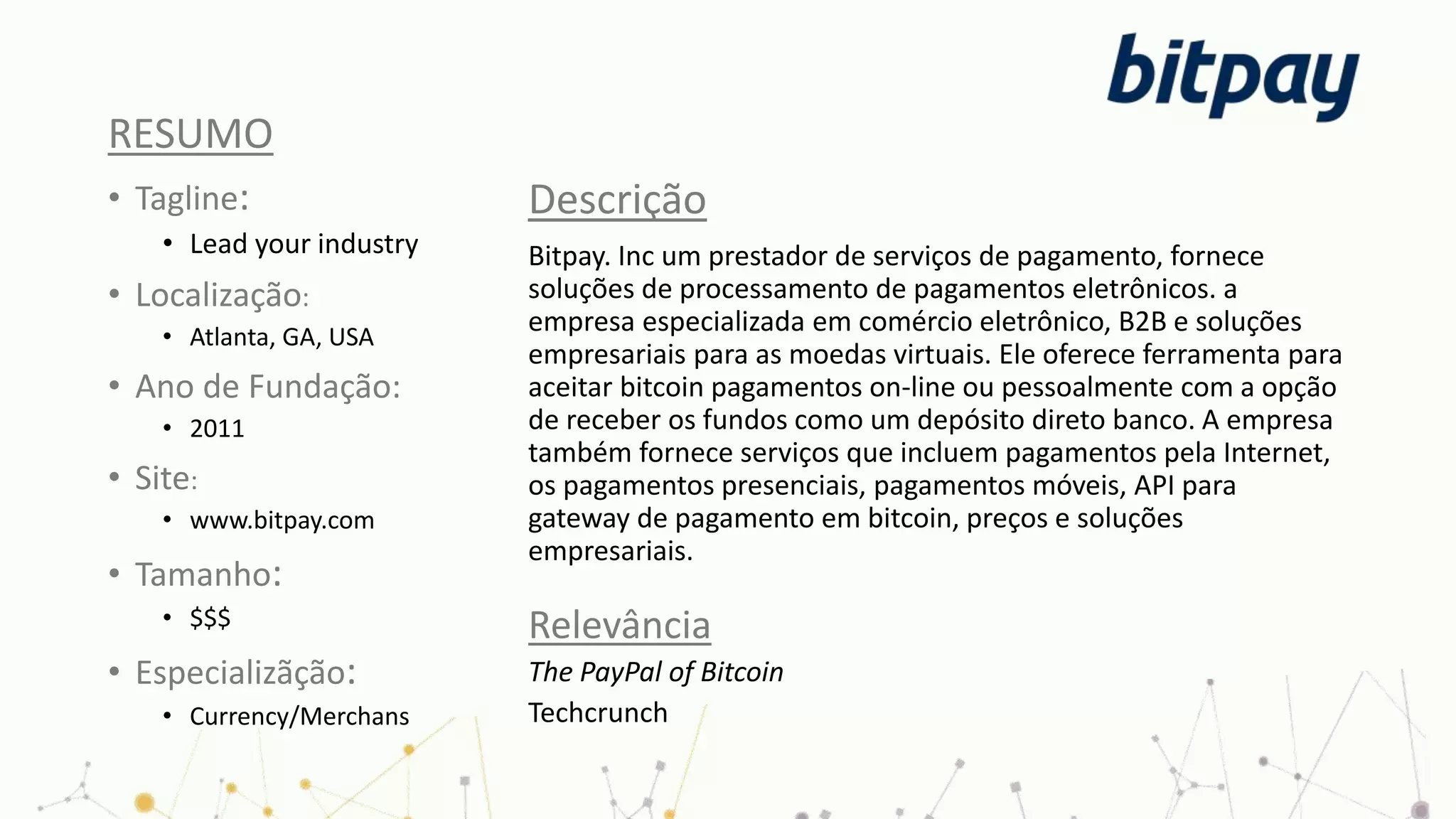 RESUMO
• Tagline:
• Lead your industry
• Localização:
• Atlanta, GA, USA
• Ano de Fundação:
• 2011
• Site:
• www.bitpay.com
• Tamanho:
• $$$
• Especializãção:
• Currency/Merchans
Descrição
Bitpay. Inc um prestador de serviços de pagamento, fornece
soluções de processamento de pagamentos eletrônicos. a
empresa especializada em comércio eletrônico, B2B e soluções
empresariais para as moedas virtuais. Ele oferece ferramenta para
aceitar bitcoin pagamentos on-line ou pessoalmente com a opção
de receber os fundos como um depósito direto banco. A empresa
também fornece serviços que incluem pagamentos pela Internet,
os pagamentos presenciais, pagamentos móveis, API para
gateway de pagamento em bitcoin, preços e soluções
empresariais.
Relevância
The PayPal of Bitcoin
Techcrunch
 
