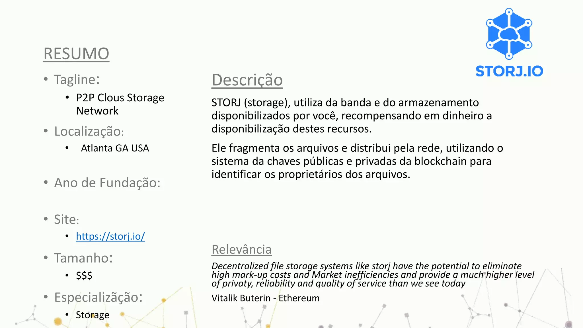 RESUMO
• Tagline:
• P2P Clous Storage
Network
• Localização:
• Atlanta GA USA
• Ano de Fundação:
• Site:
• https://storj.io/
• Tamanho:
• $$$
• Especializãção:
• Storage
Descrição
STORJ (storage), utiliza da banda e do armazenamento
disponibilizados por você, recompensando em dinheiro a
disponibilização destes recursos.
Ele fragmenta os arquivos e distribui pela rede, utilizando o
sistema da chaves públicas e privadas da blockchain para
identificar os proprietários dos arquivos.
Relevância
Decentralized file storage systems like storj have the potential to eliminate
high mark-up costs and Market inefficiencies and provide a much higher level
of privaty, reliability and quality of service than we see today
Vitalik Buterin - Ethereum
 