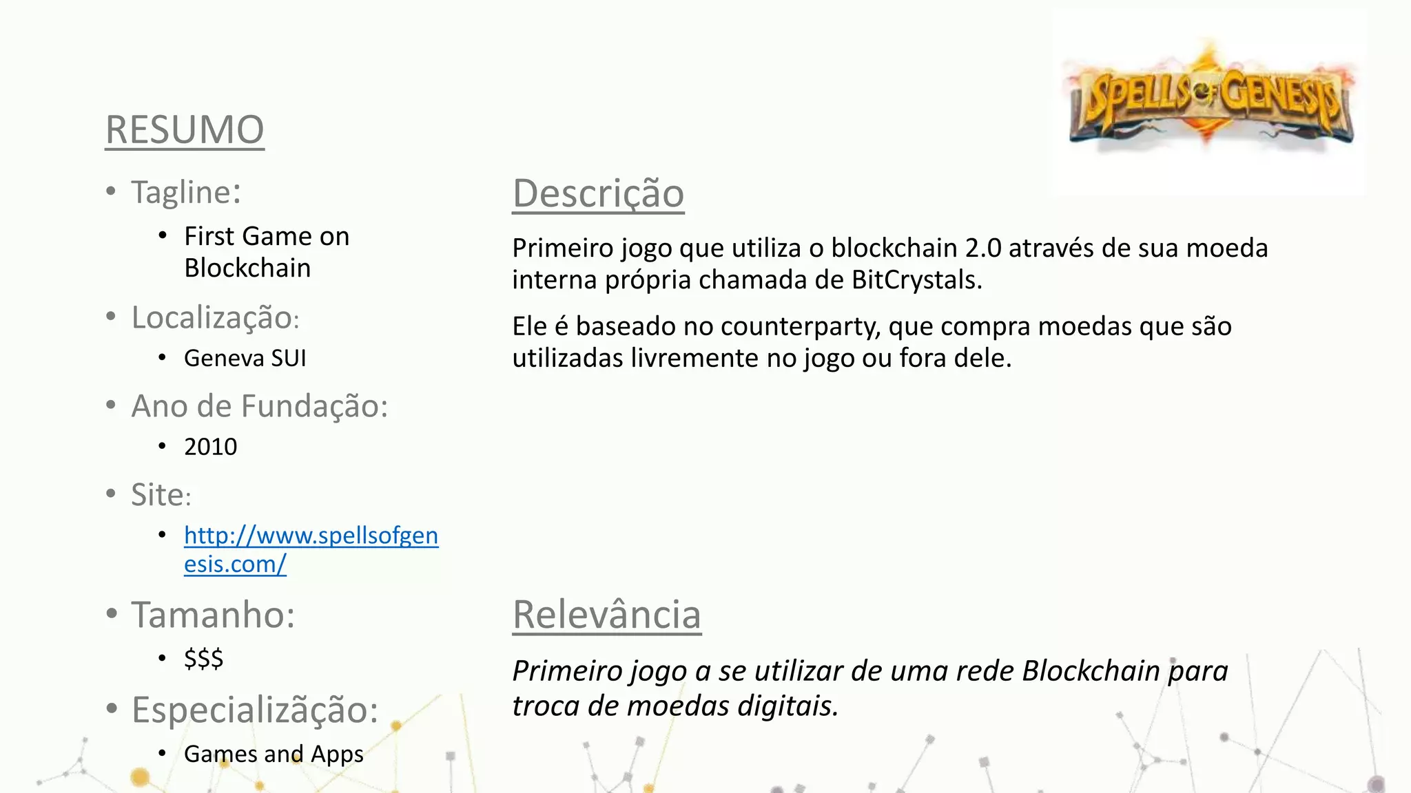 RESUMO
• Tagline:
• First Game on
Blockchain
• Localização:
• Geneva SUI
• Ano de Fundação:
• 2010
• Site:
• http://www.spellsofgen
esis.com/
• Tamanho:
• $$$
• Especializãção:
• Games and Apps
Descrição
Primeiro jogo que utiliza o blockchain 2.0 através de sua moeda
interna própria chamada de BitCrystals.
Ele é baseado no counterparty, que compra moedas que são
utilizadas livremente no jogo ou fora dele.
Relevância
Primeiro jogo a se utilizar de uma rede Blockchain para
troca de moedas digitais.
 