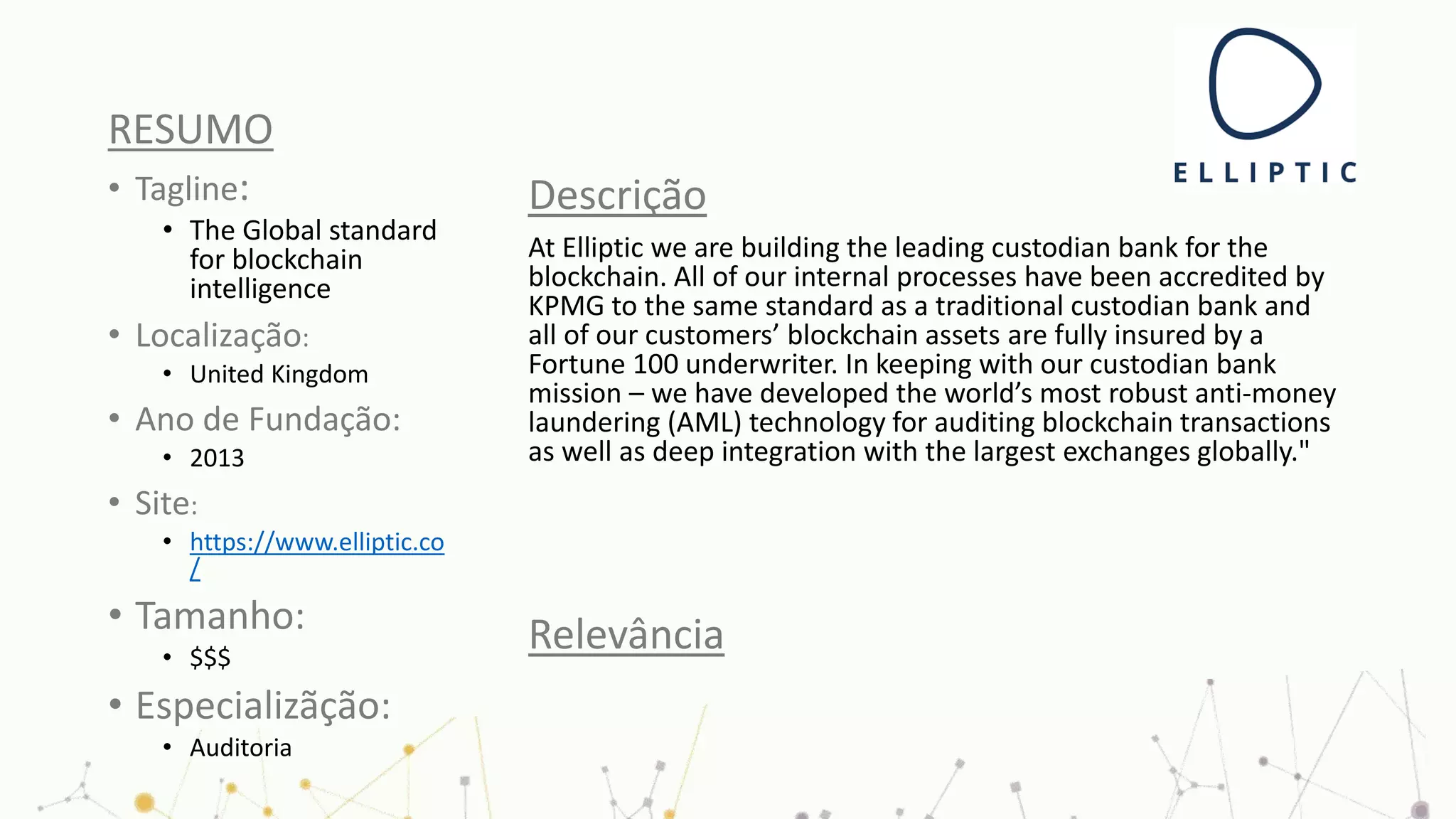 RESUMO
• Tagline:
• The Global standard
for blockchain
intelligence
• Localização:
• United Kingdom
• Ano de Fundação:
• 2013
• Site:
• https://www.elliptic.co
/
• Tamanho:
• $$$
• Especializãção:
• Auditoria
Descrição
At Elliptic we are building the leading custodian bank for the
blockchain. All of our internal processes have been accredited by
KPMG to the same standard as a traditional custodian bank and
all of our customers’ blockchain assets are fully insured by a
Fortune 100 underwriter. In keeping with our custodian bank
mission – we have developed the world’s most robust anti-money
laundering (AML) technology for auditing blockchain transactions
as well as deep integration with the largest exchanges globally."
Relevância
 