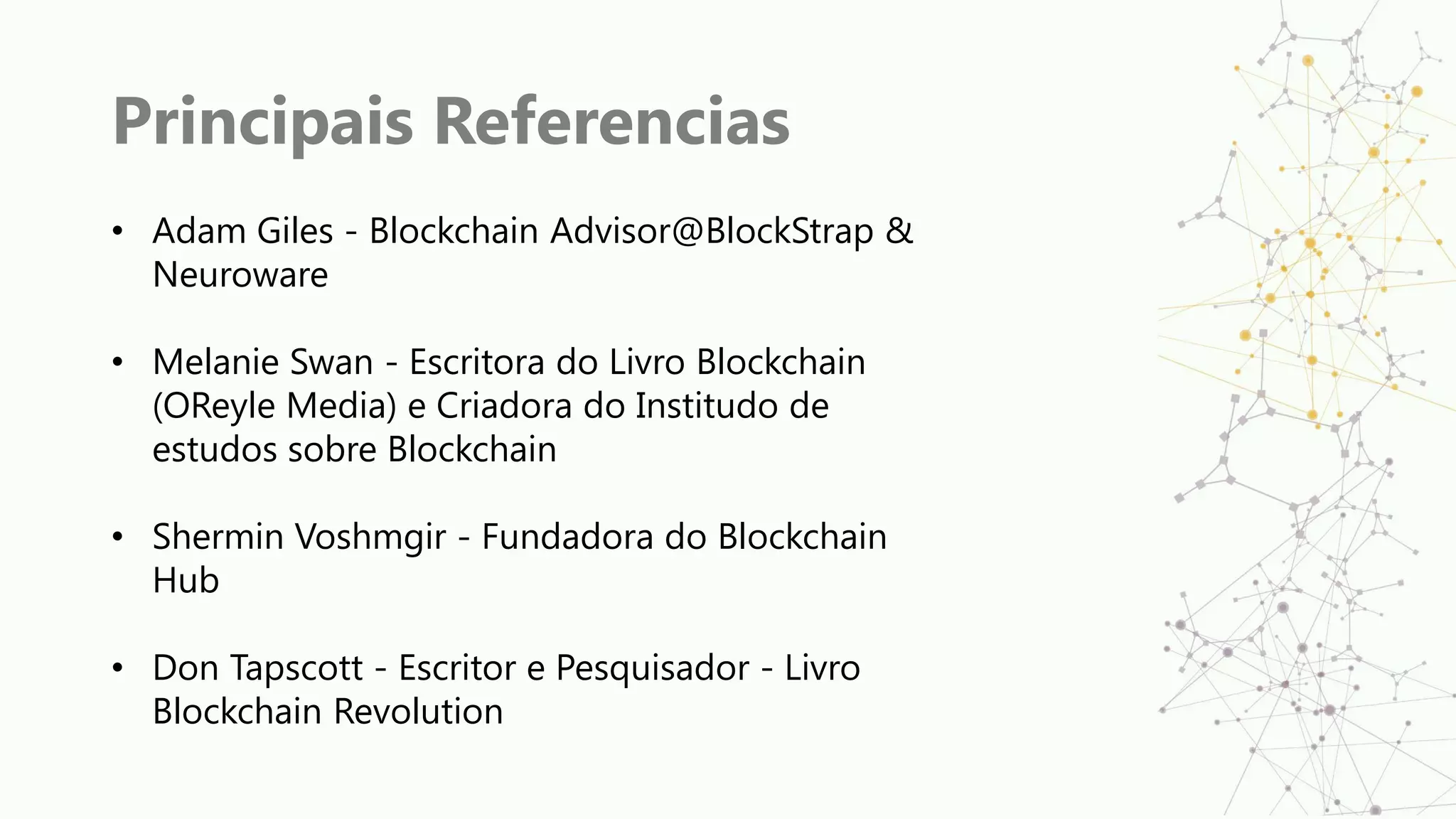 Principais Referencias
• Adam Giles - Blockchain Advisor@BlockStrap &
Neuroware
• Melanie Swan - Escritora do Livro Blockchain
(OReyle Media) e Criadora do Institudo de
estudos sobre Blockchain
• Shermin Voshmgir - Fundadora do Blockchain
Hub
• Don Tapscott - Escritor e Pesquisador - Livro
Blockchain Revolution
 