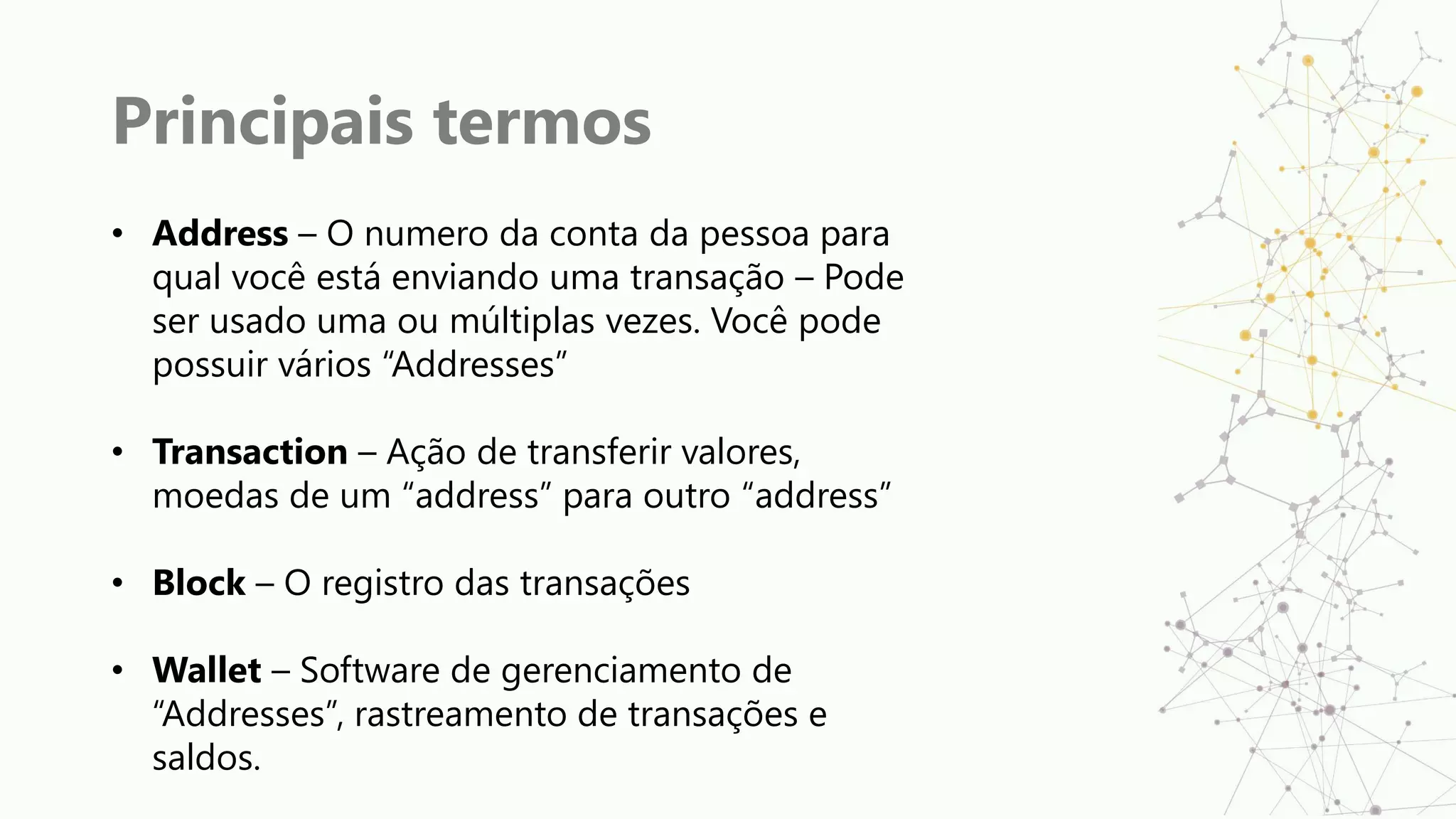 Principais termos
• Address – O numero da conta da pessoa para
qual você está enviando uma transação – Pode
ser usado uma ou múltiplas vezes. Você pode
possuir vários “Addresses”
• Transaction – Ação de transferir valores,
moedas de um “address” para outro “address”
• Block – O registro das transações
• Wallet – Software de gerenciamento de
“Addresses”, rastreamento de transações e
saldos.
 