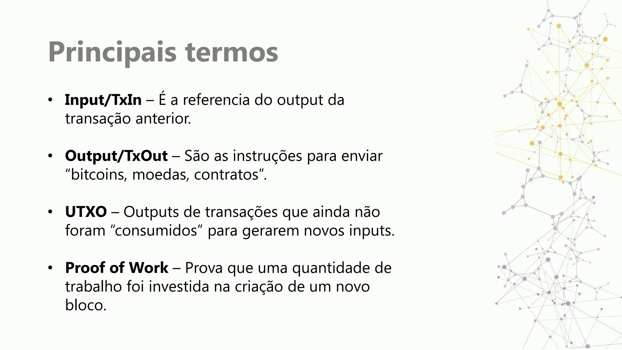 Principais termos
• Input/TxIn – É a referencia do output da
transação anterior.
• Output/TxOut – São as instruções para enviar
“bitcoins, moedas, contratos”.
• UTXO – Outputs de transações que ainda não
foram “consumidos” para gerarem novos inputs.
• Proof of Work – Prova que uma quantidade de
trabalho foi investida na criação de um novo
bloco.
 