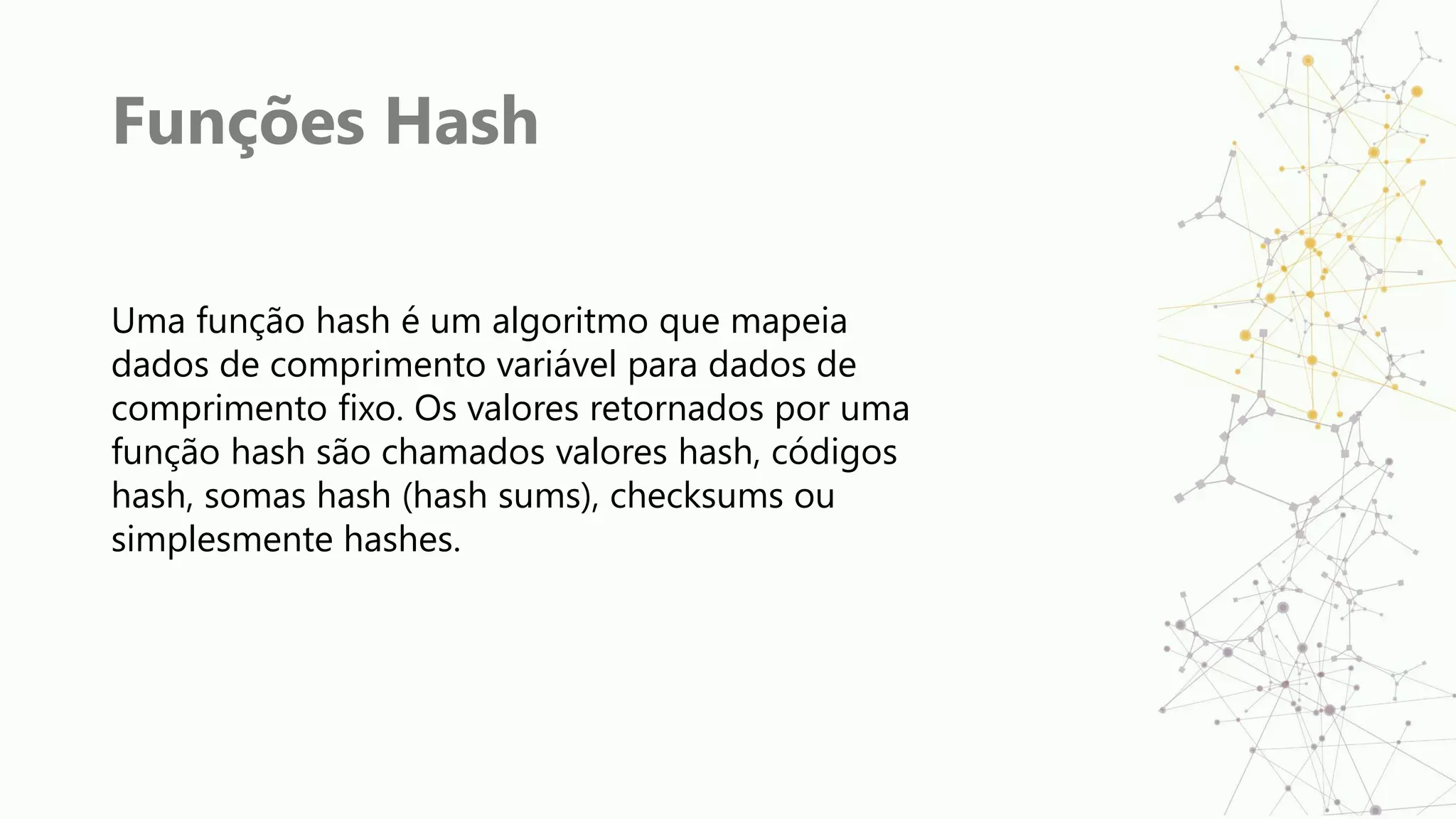 Funções Hash
Uma função hash é um algoritmo que mapeia
dados de comprimento variável para dados de
comprimento fixo. Os valores retornados por uma
função hash são chamados valores hash, códigos
hash, somas hash (hash sums), checksums ou
simplesmente hashes.
 
