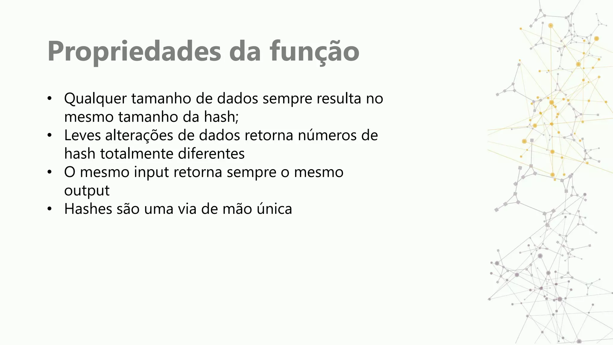 Propriedades da função
• Qualquer tamanho de dados sempre resulta no
mesmo tamanho da hash;
• Leves alterações de dados retorna números de
hash totalmente diferentes
• O mesmo input retorna sempre o mesmo
output
• Hashes são uma via de mão única
 